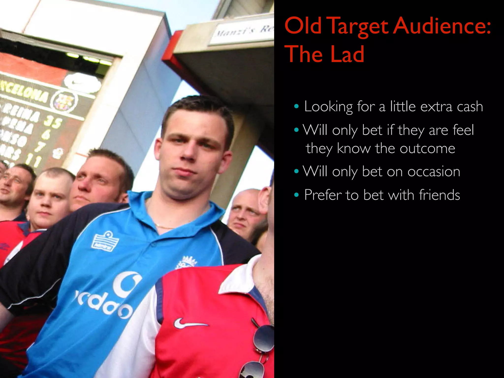 Old Target Audience:
The Lad

• Looking for a little extra cash
• Will only bet if they are feel
  they know the outcome
• Will only bet on occasion
• Prefer to bet with friends
 