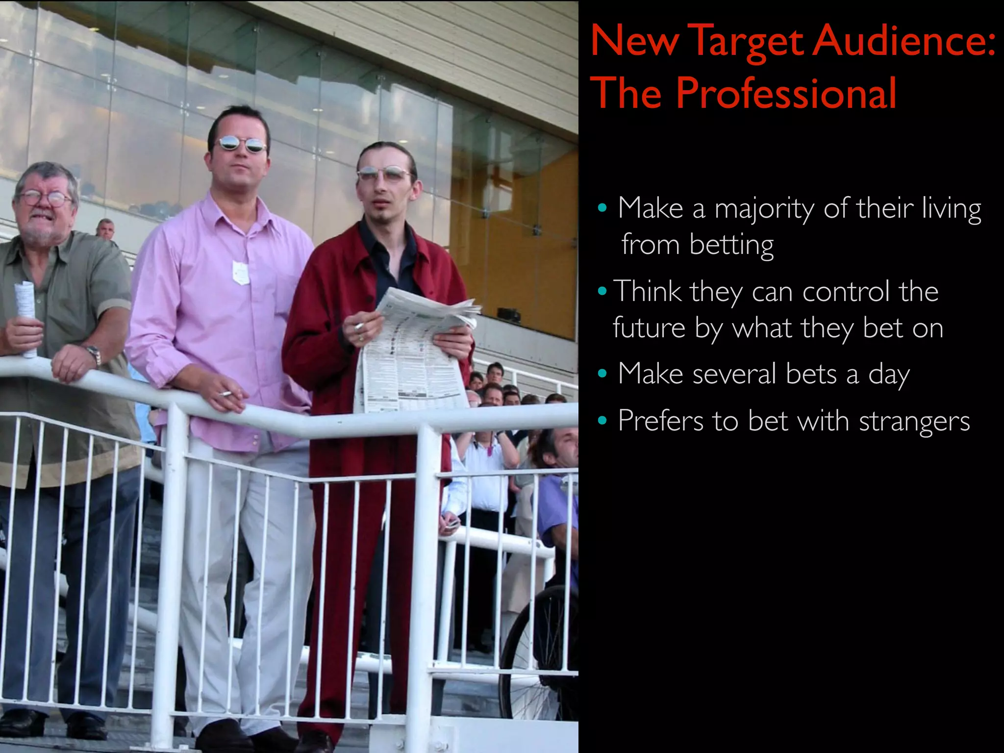 New Target Audience:
The Professional

• Make a majority of their living
   from betting
• Think they can control the
  future by what they bet on
• Make several bets a day
• Prefers to bet with strangers
 