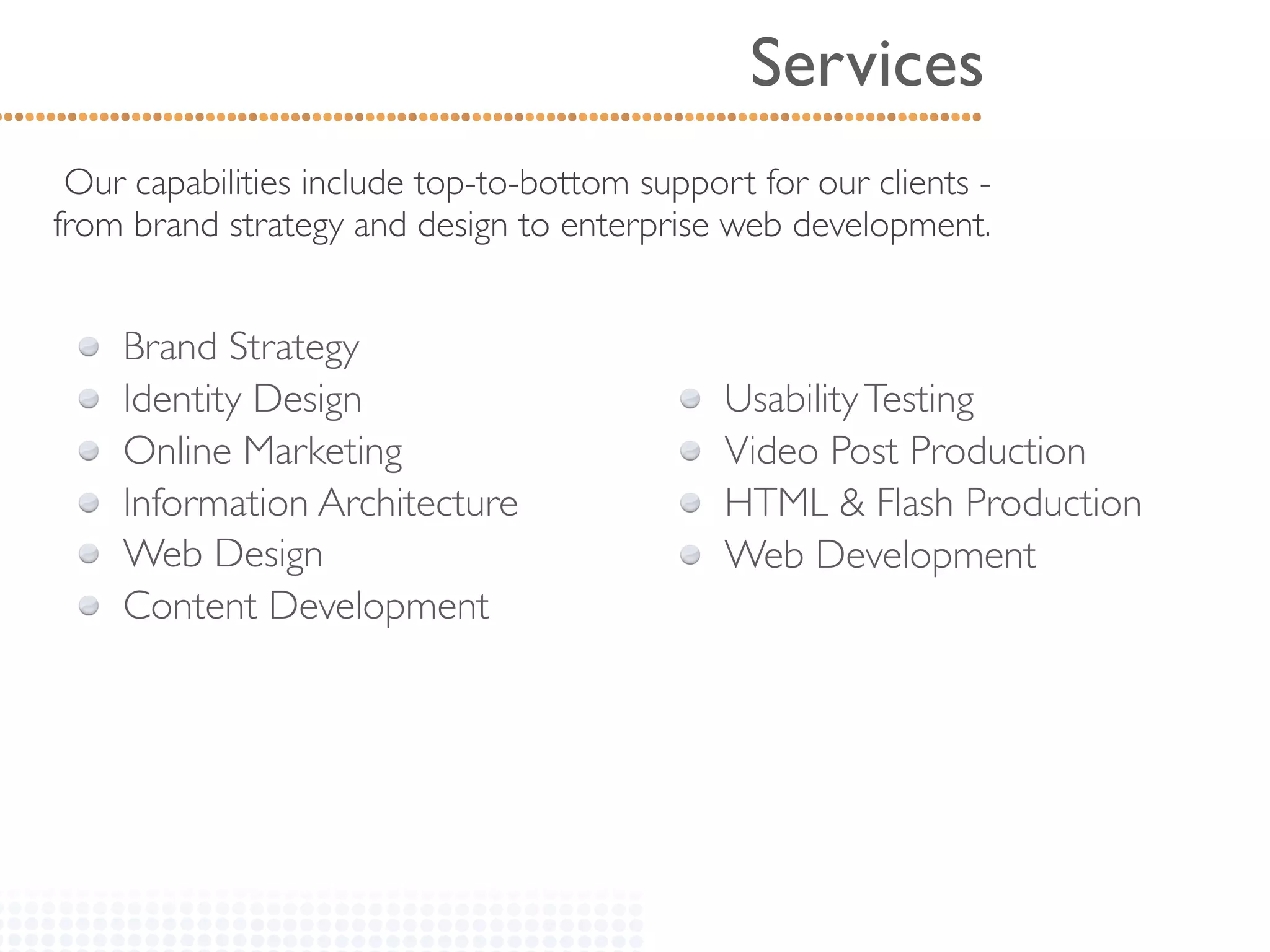 Services
 Our capabilities include top-to-bottom support for our clients -
from brand strategy and design to enterprise web development.


    Brand Strategy
    Identity Design                           Usability Testing
    Online Marketing                          Video Post Production
    Information Architecture                  HTML & Flash Production
    Web Design                                Web Development
    Content Development
 