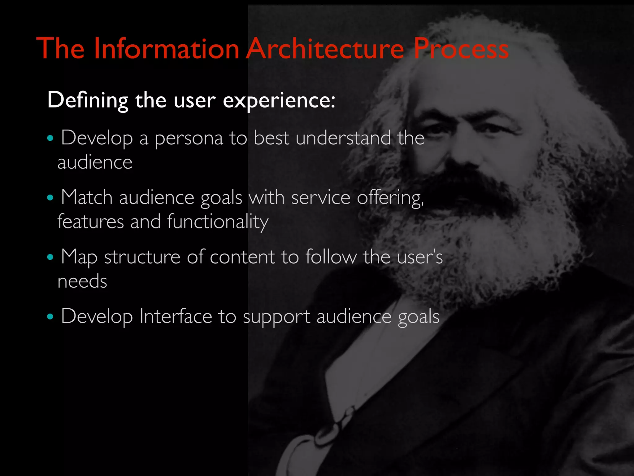 The Information Architecture Process
Deﬁning the user experience:
• Develop a persona to best understand the
 audience
• Match audience goals with service offering,
 features and functionality
• Map structure of content to follow the user’s
 needs
• Develop Interface to support audience goals
 
