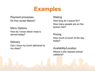 Examples
Payment processes                  Waiting
Do they accept Mpesa?              How long do I queue for?
                                   How many people are on the
                                   queue now?
Menu Options
How do I know which meal is
served today?                      Pricing
                                   How much is lunch of the day
                                   today?
Delivery
Can I have my lunch delivered to
my office?                         Availability/Location
                                   Where is the nearest school
                                   cafeteria?
 
