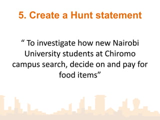 5. Create a Hunt statement

  “ To investigate how new Nairobi
   University students at Chiromo
campus search, decide on and pay for
             food items”
 