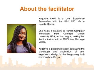 About the facilitator
       Kagonya Awori is a User Experience
       Researcher with the iHub UX Lab in
       Nairobi, Kenya.

       She holds a Masters in Human-Computer
       Interaction from Carnegie Mellon University,
       USA, an Ivy League, making her the first
       African with an MHCI from Carnegie Mellon.

       Kagonya is passionate about catalyzing the
       knowledge and application of user
       experience design in the burgeoning tech
       community in Kenya.
 