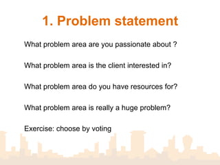 1. Identify a problem area

       What problem area are you passionate about ?
       What problem area is the client interested in?
       What problem area do you have resources for?
         What problem area is really a problem?



 Exercise: List problem areas then select one
 