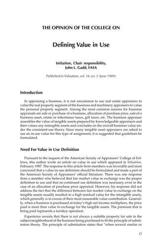 THE OPINION OF THE COLLEGE ON


                      Defining Value in Use

                         Initiation, Chair responsibility,
                                John L. Gadd, FASA

                  Published in Valuation, vol. 34, no. 2 (June 1989)



Introduction

   In appraising a business, it is not uncommon to use real estate appraisers to
value the real property segment of the business and machinery appraisers to value
the personal property segment. Among the most common reasons for business
appraisals are sale or purchase of a business, allocation of purchase price, sale of a
business asset, estate or inheritance taxes, gift taxes, etc. The business appraiser
assembles the value of tangible assets prepared by knowledgeable appraisers and
then values any intangible assets and concludes on the overall business value un-
der the consistent-use theory. Since many tangible asset appraisers are asked to
use an in-use value for this type of assignment, it is suggested that guidelines be
formulated.


Need For Value in Use Definition

    Pursuant to the request of the American Society of Appraisers’ College of Fel-
lows, this author wrote an article on value in use which appeared in Valuation,
February 1987. The response to this article from members was favorable and most
concurred that a value-in-use definition should be formulated and made a part of
the American Society of Appraisers’ official literature. There was one response
from a member who believed that fair market value in exchange was the proper
definition to use and that no continued use definition was necessary, even in the
case of an allocation of purchase price appraisal. However, his response did not
address the fact that the difference between fair market value in exchange on the
tangible assets usually resulted in a high residual value for the intangible assets,
which generally is in excess of their most reasonable value contribution. General-
ly, when a business is purchased at today’s high net income multipliers, the price
paid is more than value in exchange for the tangible assets. The premium that is
being paid represents a turnkey operation.
   Experience reveals that there is not always a suitable property for sale in the
subject neighborhood of the business being purchased to fit the principle of substi-
tution theory. The principle of substitution states that “when several similar or

                                                                                   13
 