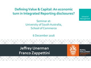 School	of	
Management	
Deﬁning	Value	&	Capital:	An	economic	
turn	in	Integrated	Reporting	disclosures?	
	
Seminar	at:		
University	of	South	Australia,		
School	of	Commerce	
	
6	December	2016	
Jeﬀrey	Unerman	
Franco	Zappettini	
 