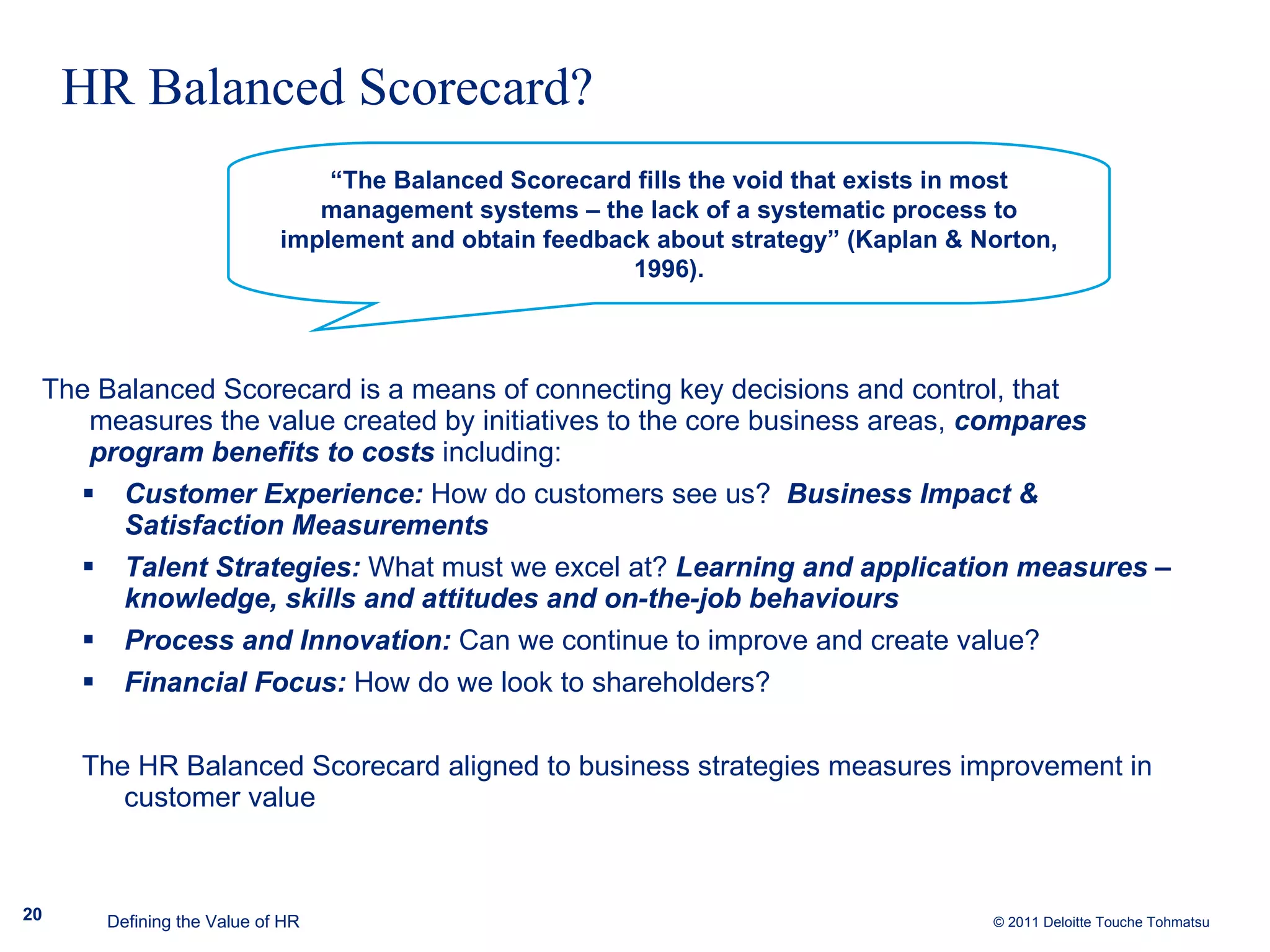 HR Balanced Scorecard? The Balanced Scorecard is a means of connecting key decisions and control, that measures the value created by initiatives to the core business areas,  compares program benefits to costs  including: Customer Experience:  How do customers see us?  Business Impact & Satisfaction Measurements Talent Strategies:  What must we excel at?  Learning and application measures – knowledge, skills and attitudes and on-the-job behaviours Process and Innovation:  Can we continue to improve and create value?   Financial Focus:  How do we look to shareholders?  The HR Balanced Scorecard aligned to business strategies measures improvement in customer value Defining the Value of HR “ The Balanced Scorecard fills the void that exists in most management systems – the lack of a systematic process to implement and obtain feedback about strategy” (Kaplan & Norton, 1996). 