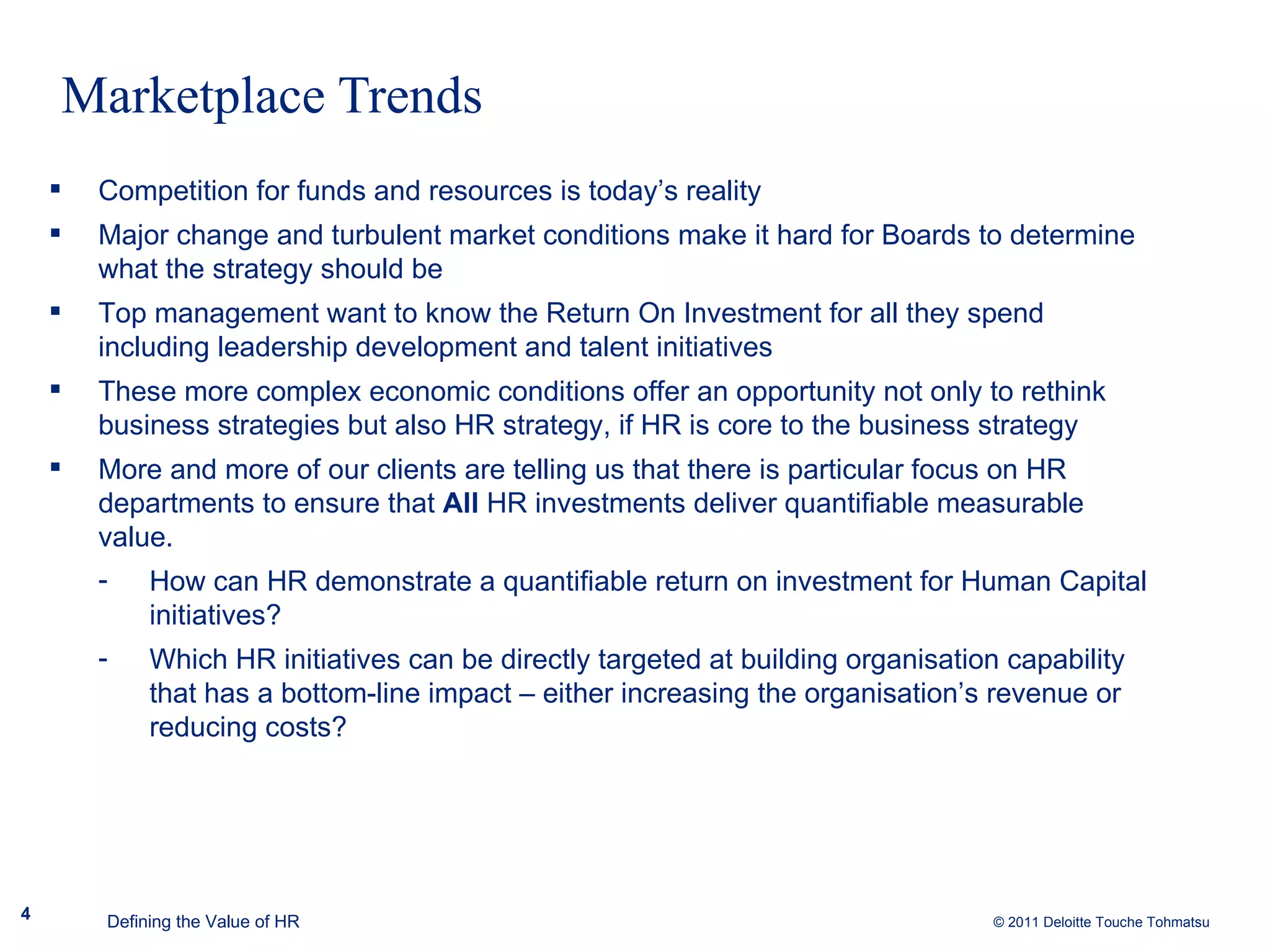 Marketplace Trends Competition for funds and resources is today’s reality Major change and turbulent market conditions make it hard for Boards to determine what the strategy should be Top management want to know the Return On Investment for all they spend including leadership development and talent initiatives These more complex economic conditions offer an opportunity not only to rethink business strategies but also HR strategy, if HR is core to the business strategy More and more of our clients are telling us that there is particular focus on HR departments to ensure that  All  HR investments deliver quantifiable measurable value. How can HR demonstrate a quantifiable return on investment for Human Capital initiatives? Which HR initiatives can be directly targeted at building organisation capability that has a bottom-line impact – either increasing the organisation’s revenue or reducing costs? Defining the Value of HR 
