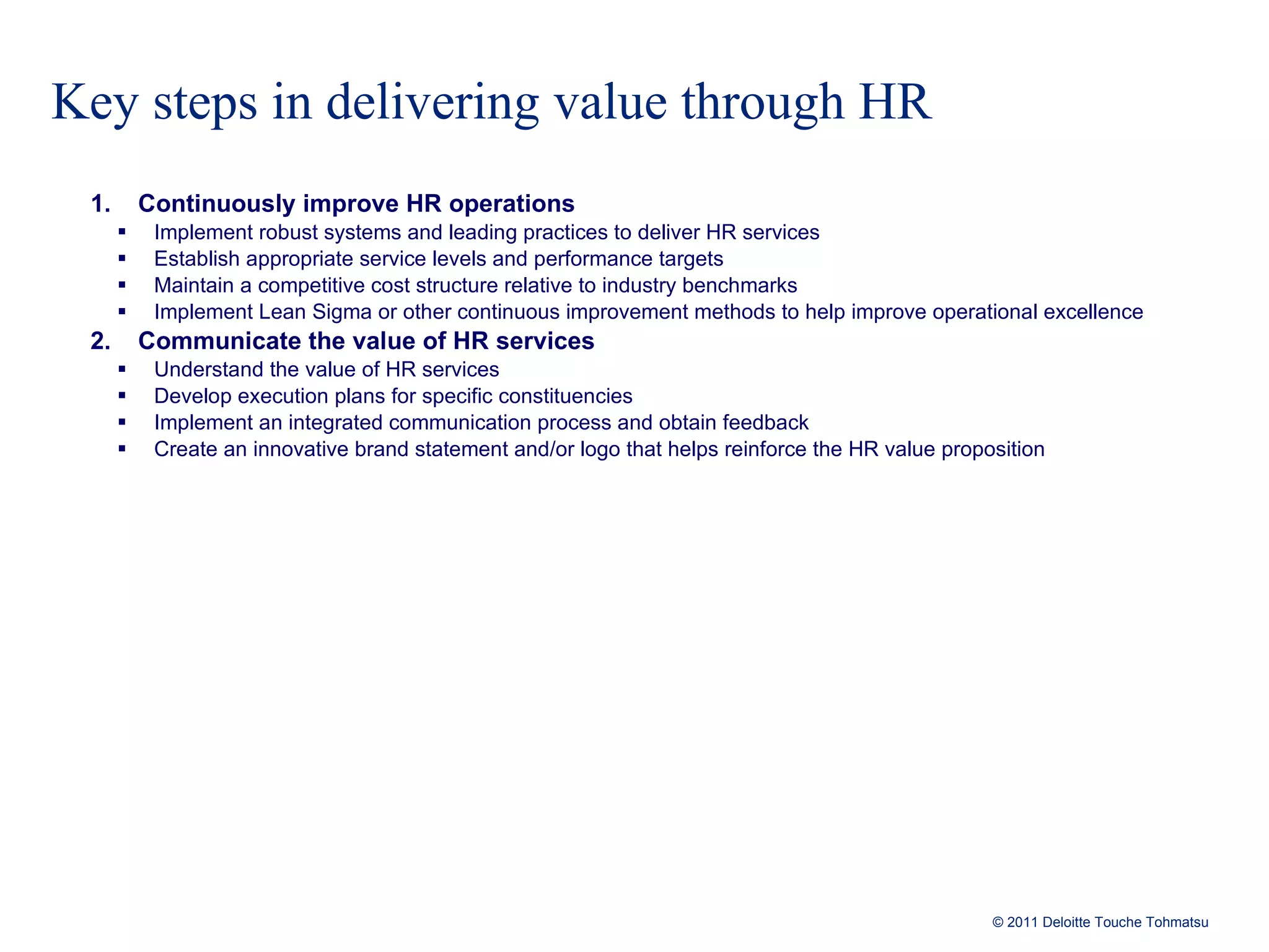 Key steps in delivering value through HR Continuously improve HR operations Implement robust systems and leading practices to deliver HR services Establish appropriate service levels and performance targets Maintain a competitive cost structure relative to industry benchmarks Implement Lean Sigma or other continuous improvement methods to help improve operational excellence  Communicate the value of HR services Understand the value of HR services Develop execution plans for specific constituencies Implement an integrated communication process and obtain feedback Create an innovative brand statement and/or logo that helps reinforce the HR value proposition 