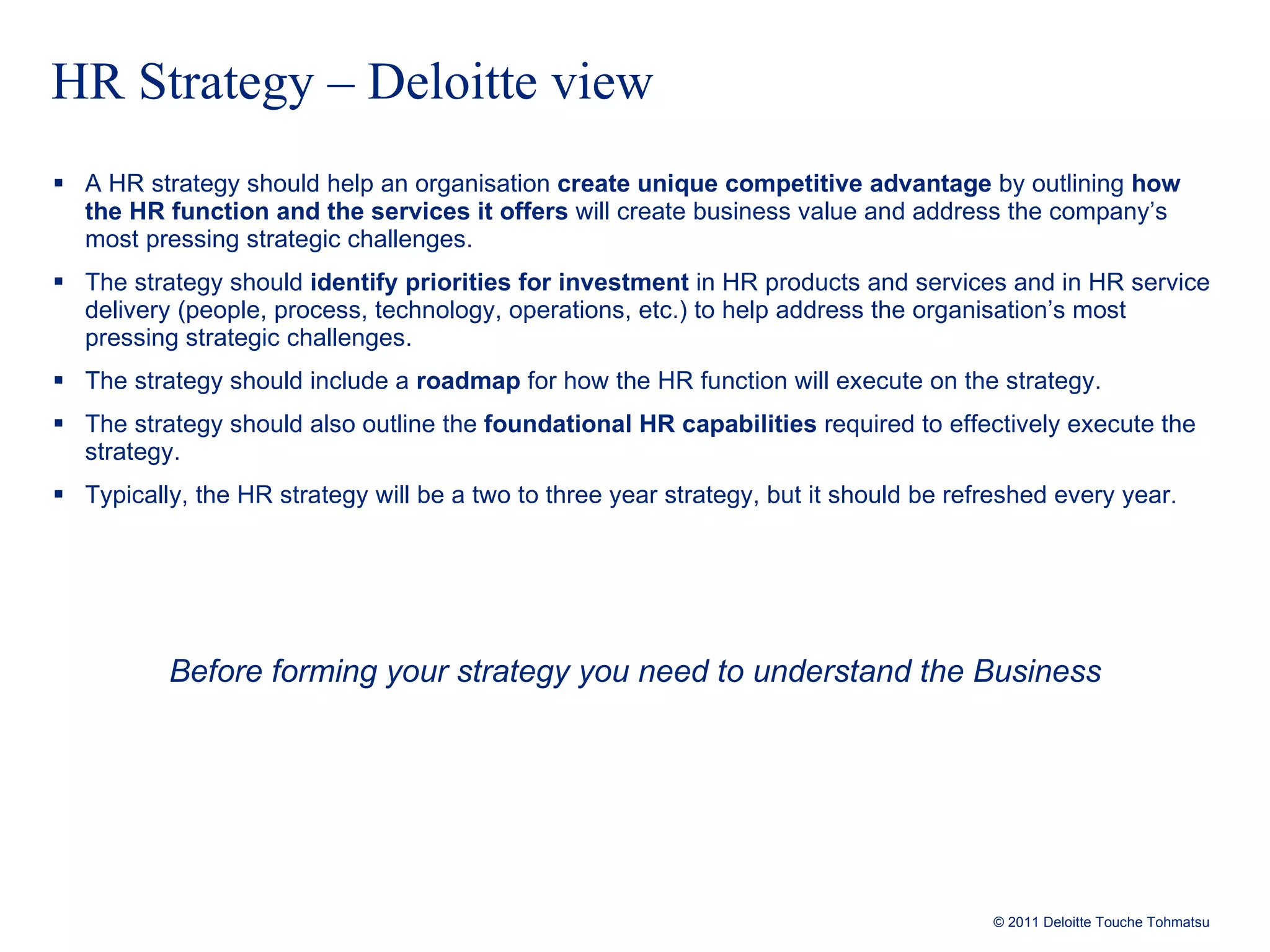 HR Strategy – Deloitte view A HR strategy should help an organisation  create unique competitive advantage  by outlining  how the HR function and the services it offers  will create business value and address the company’s most pressing strategic challenges.  The strategy should  identify priorities for investment  in HR products and services and in HR service delivery (people, process, technology, operations, etc.) to help address the organisation’s most pressing strategic challenges. The strategy should include a  roadmap   for how the HR function will execute on the strategy. The strategy should also outline the  foundational HR capabilities  required to effectively execute the strategy. Typically, the HR strategy will be a two to three year strategy, but it should be refreshed every year. Before forming your strategy you need to understand the Business 