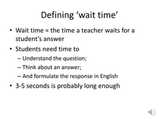 Defining ‘wait time’ Wait time = the time a teacher waits for a student’s answer Students need time to  Understand the question; Think about an answer; And formulate the response in English 3-5 seconds is probably long enough 