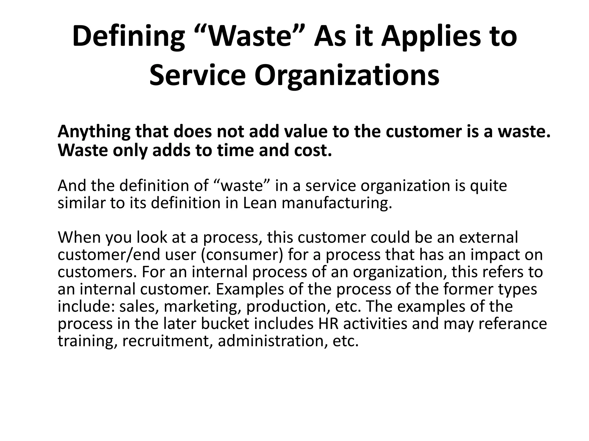 Defining “Waste” As it Applies to Service OrganizationsAnything that does not add value to the customer is a waste. Waste only adds to time and cost.And the definition of “waste” in a service organization is quite similar to its definition in Lean manufacturing.When you look at a process, this customer could be an external customer/end user (consumer) for a process that has an impact on customers. For an internal process of an organization, this refers to an internal customer. Examples of the process of the former types include: sales, marketing, production, etc. The examples of the process in the later bucket includes HR activities and may referancetraining, recruitment, administration, etc.