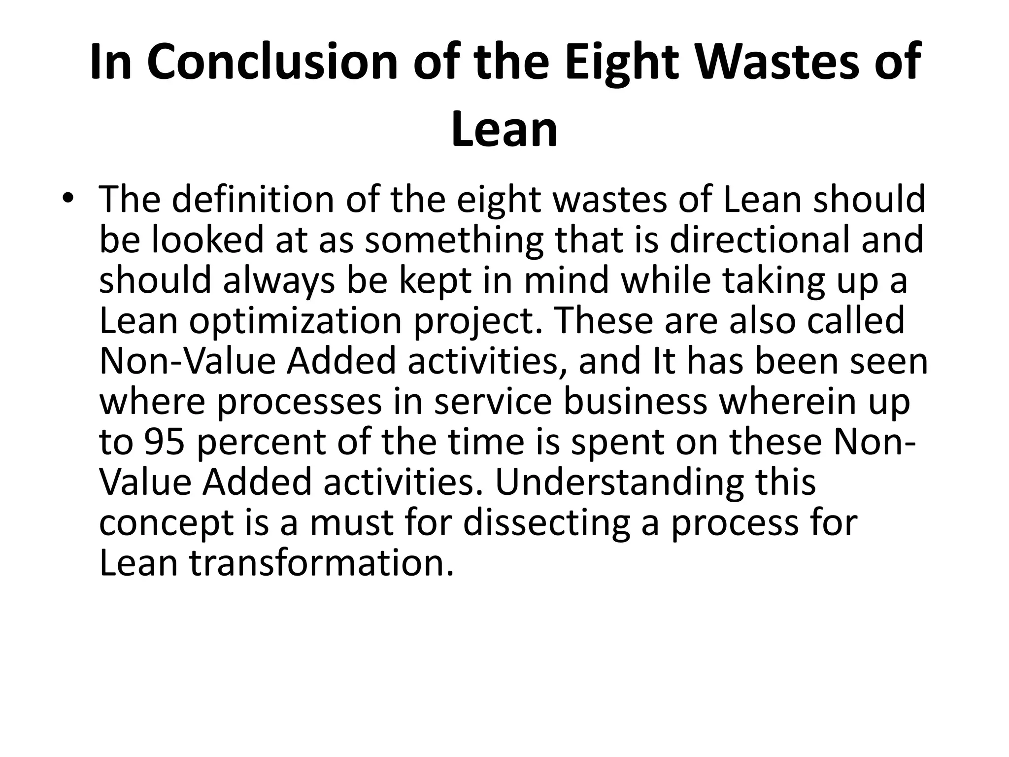 In Conclusion of the Eight Wastes of LeanThe definition of the eight wastes of Lean should be looked at as something that is directional and should always be kept in mind while taking up a Lean optimization project. These are also called Non-Value Added activities, and It has been seen where processes in service business wherein up to 95 percent of the time is spent on these Non-Value Added activities. Understanding this concept is a must for dissecting a process for Lean transformation.