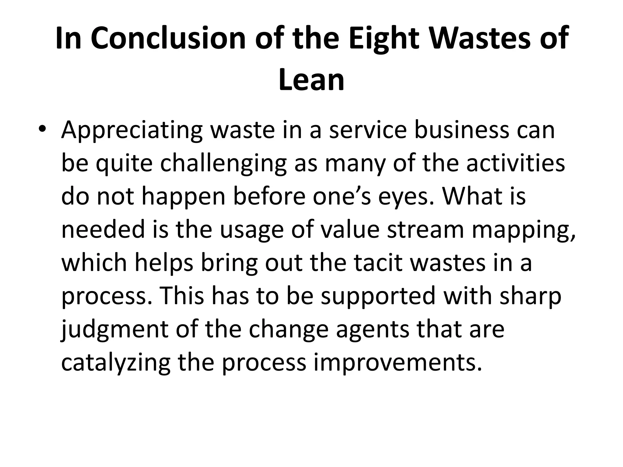 In Conclusion of the Eight Wastes of LeanAppreciating waste in a service business can be quite challenging as many of the activities do not happen before one’s eyes. What is needed is the usage of value stream mapping, which helps bring out the tacit wastes in a process. This has to be supported with sharp judgment of the change agents that are catalyzing the process improvements. 