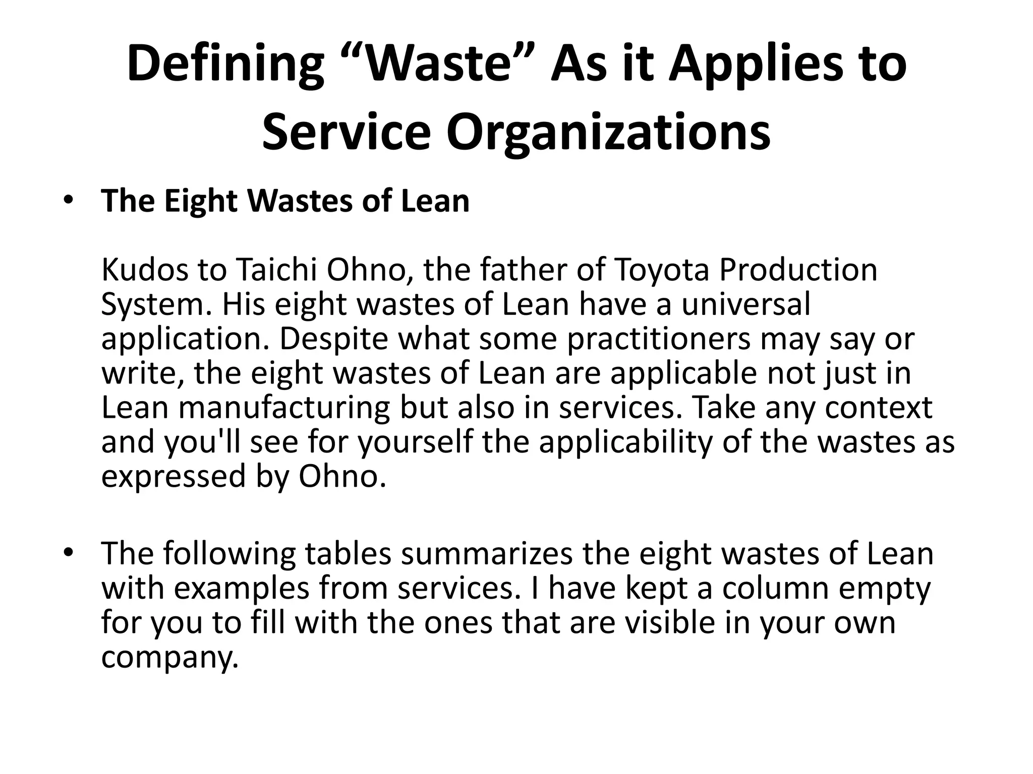 Defining “Waste” As it Applies to Service OrganizationsThe Eight Wastes of LeanKudos to TaichiOhno, the father of Toyota Production System. His eight wastes of Lean have a universal application. Despite what some practitioners may say or write, the eight wastes of Lean are applicable not just in Lean manufacturing but also in services. Take any context and you&apos;ll see for yourself the applicability of the wastes as expressed by Ohno.The following tables summarizes the eight wastes of Lean with examples from services. I have kept a column empty for you to fill with the ones that are visible in your own company.
