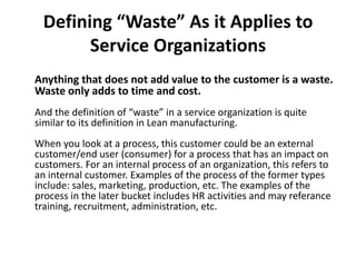 Defining “Waste” As it Applies to Service Organizations Anything that does not add value to the customer is a waste. Waste only adds to time and cost.And the definition of “waste” in a service organization is quite similar to its definition in Lean manufacturing.When you look at a process, this customer could be an external customer/end user (consumer) for a process that has an impact on customers. For an internal process of an organization, this refers to an internal customer. Examples of the process of the former types include: sales, marketing, production, etc. The examples of the process in the later bucket includes HR activities and may referancetraining, recruitment, administration, etc. 