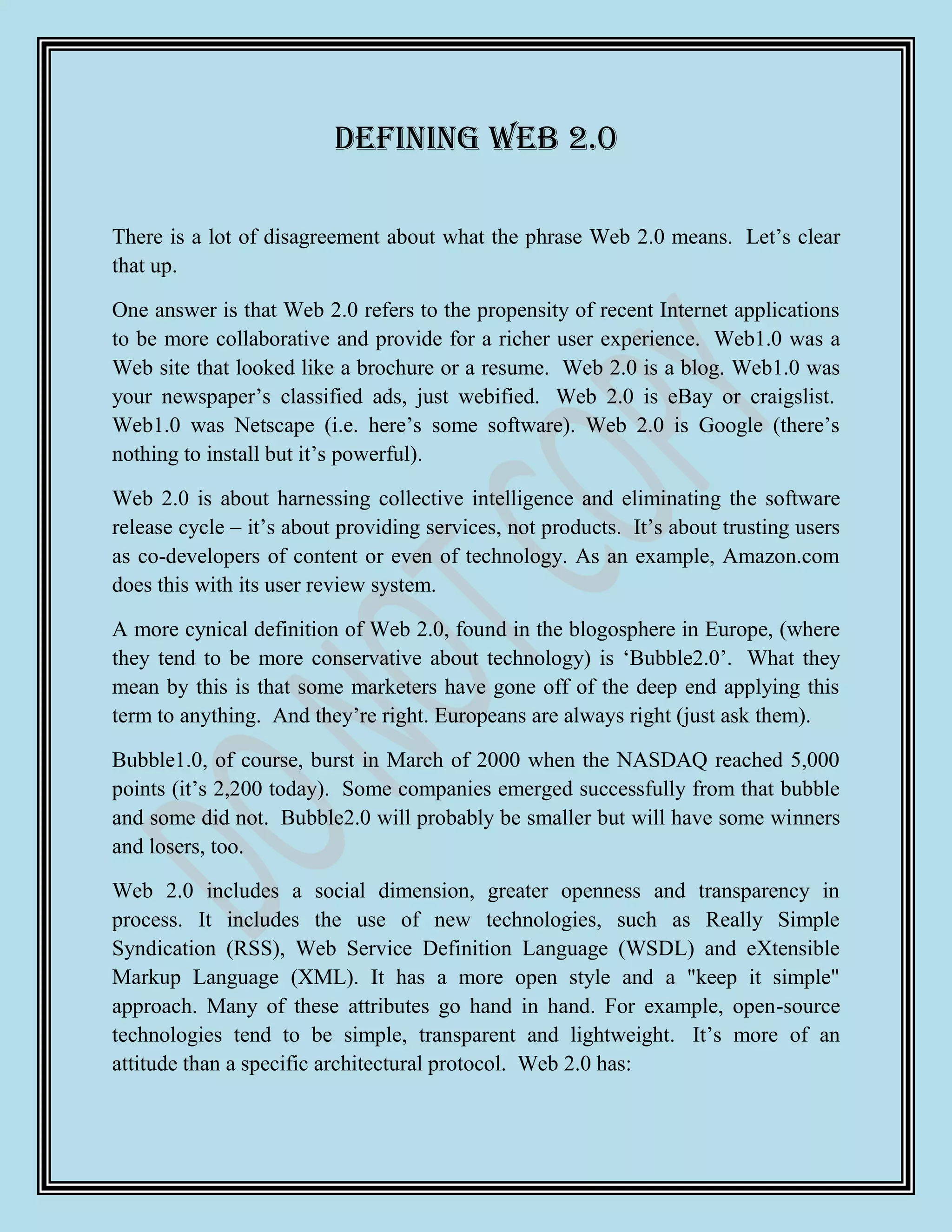 Defining Web 2.0

There is a lot of disagreement about what the phrase Web 2.0 means. Let‟s clear
that up.

One answer is that Web 2.0 refers to the propensity of recent Internet applications
to be more collaborative and provide for a richer user experience. Web1.0 was a
Web site that looked like a brochure or a resume. Web 2.0 is a blog. Web1.0 was
your newspaper‟s classified ads, just webified. Web 2.0 is eBay or craigslist.
Web1.0 was Netscape (i.e. here‟s some software). Web 2.0 is Google (there‟s
nothing to install but it‟s powerful).

Web 2.0 is about harnessing collective intelligence and eliminating the software
release cycle – it‟s about providing services, not products. It‟s about trusting users
as co-developers of content or even of technology. As an example, Amazon.com
does this with its user review system.

A more cynical definition of Web 2.0, found in the blogosphere in Europe, (where
they tend to be more conservative about technology) is „Bubble2.0‟. What they
mean by this is that some marketers have gone off of the deep end applying this
term to anything. And they‟re right. Europeans are always right (just ask them).

Bubble1.0, of course, burst in March of 2000 when the NASDAQ reached 5,000
points (it‟s 2,200 today). Some companies emerged successfully from that bubble
and some did not. Bubble2.0 will probably be smaller but will have some winners
and losers, too.

Web 2.0 includes a social dimension, greater openness and transparency in
process. It includes the use of new technologies, such as Really Simple
Syndication (RSS), Web Service Definition Language (WSDL) and eXtensible
Markup Language (XML). It has a more open style and a "keep it simple"
approach. Many of these attributes go hand in hand. For example, open-source
technologies tend to be simple, transparent and lightweight. It‟s more of an
attitude than a specific architectural protocol. Web 2.0 has:
 