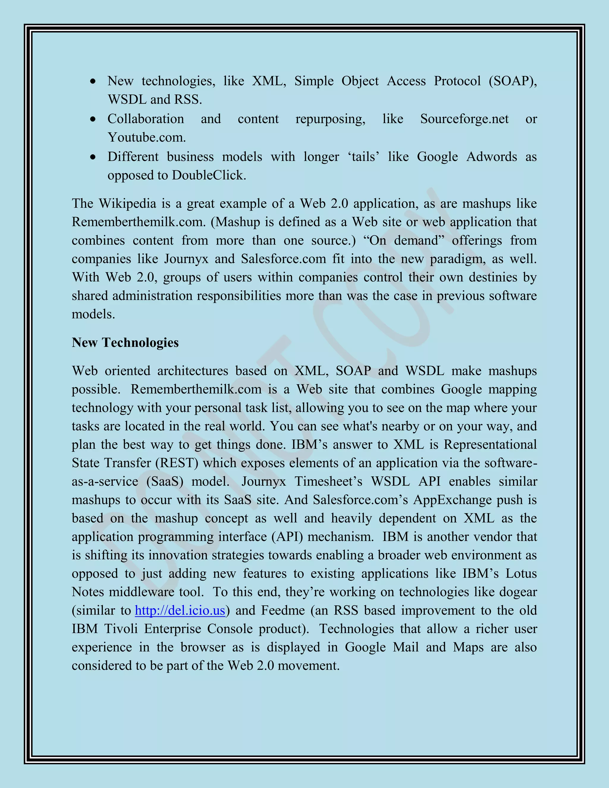 New technologies, like XML, Simple Object Access Protocol (SOAP),
      WSDL and RSS.
      Collaboration and content repurposing, like Sourceforge.net or
      Youtube.com.
      Different business models with longer „tails‟ like Google Adwords as
      opposed to DoubleClick.

The Wikipedia is a great example of a Web 2.0 application, as are mashups like
Rememberthemilk.com. (Mashup is defined as a Web site or web application that
combines content from more than one source.) “On demand” offerings from
companies like Journyx and Salesforce.com fit into the new paradigm, as well.
With Web 2.0, groups of users within companies control their own destinies by
shared administration responsibilities more than was the case in previous software
models.

New Technologies

Web oriented architectures based on XML, SOAP and WSDL make mashups
possible. Rememberthemilk.com is a Web site that combines Google mapping
technology with your personal task list, allowing you to see on the map where your
tasks are located in the real world. You can see what's nearby or on your way, and
plan the best way to get things done. IBM‟s answer to XML is Representational
State Transfer (REST) which exposes elements of an application via the software-
as-a-service (SaaS) model. Journyx Timesheet‟s WSDL API enables similar
mashups to occur with its SaaS site. And Salesforce.com‟s AppExchange push is
based on the mashup concept as well and heavily dependent on XML as the
application programming interface (API) mechanism. IBM is another vendor that
is shifting its innovation strategies towards enabling a broader web environment as
opposed to just adding new features to existing applications like IBM‟s Lotus
Notes middleware tool. To this end, they‟re working on technologies like dogear
(similar to http://del.icio.us) and Feedme (an RSS based improvement to the old
IBM Tivoli Enterprise Console product). Technologies that allow a richer user
experience in the browser as is displayed in Google Mail and Maps are also
considered to be part of the Web 2.0 movement.
 
