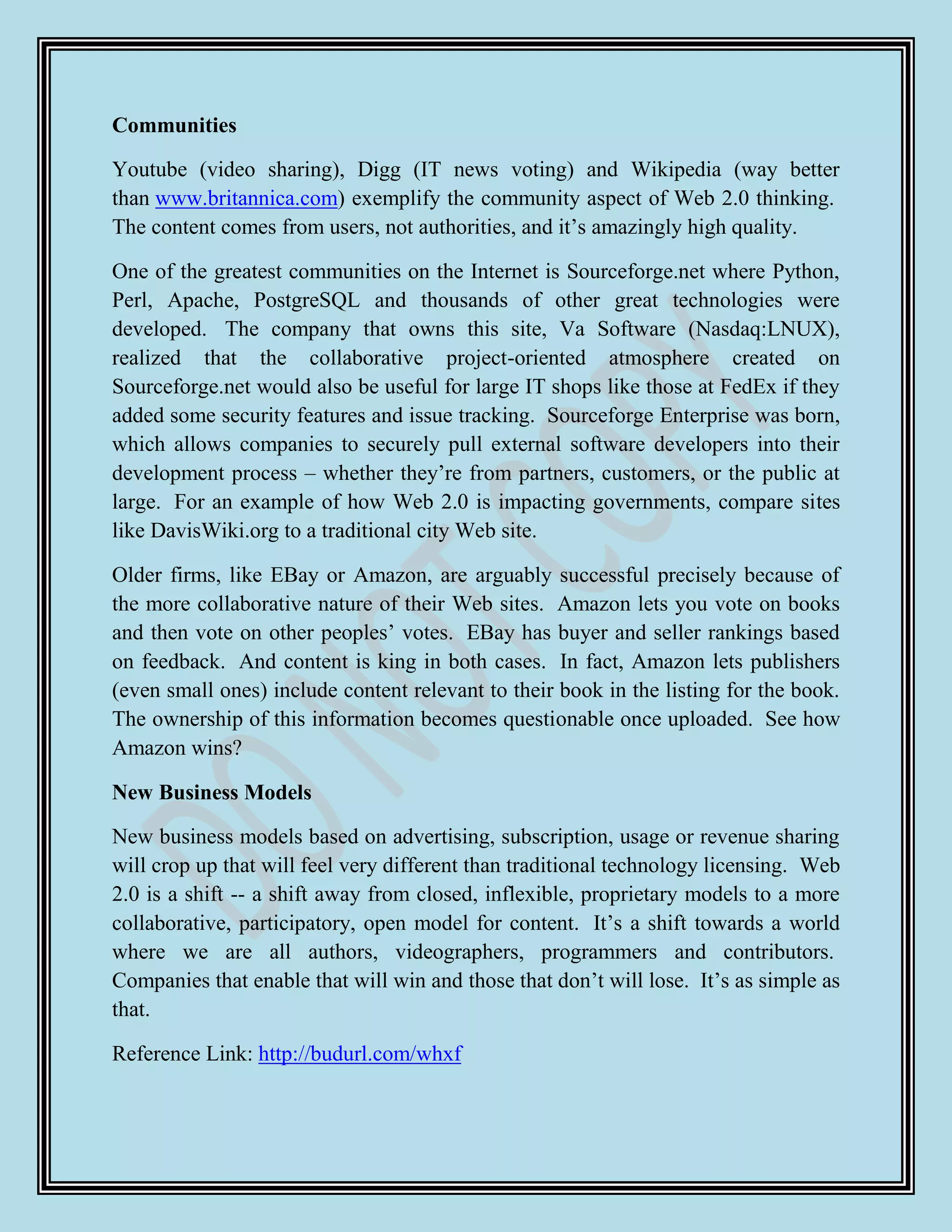 Communities

Youtube (video sharing), Digg (IT news voting) and Wikipedia (way better
than www.britannica.com) exemplify the community aspect of Web 2.0 thinking.
The content comes from users, not authorities, and it‟s amazingly high quality.

One of the greatest communities on the Internet is Sourceforge.net where Python,
Perl, Apache, PostgreSQL and thousands of other great technologies were
developed. The company that owns this site, Va Software (Nasdaq:LNUX),
realized that the collaborative project-oriented atmosphere created on
Sourceforge.net would also be useful for large IT shops like those at FedEx if they
added some security features and issue tracking. Sourceforge Enterprise was born,
which allows companies to securely pull external software developers into their
development process – whether they‟re from partners, customers, or the public at
large. For an example of how Web 2.0 is impacting governments, compare sites
like DavisWiki.org to a traditional city Web site.

Older firms, like EBay or Amazon, are arguably successful precisely because of
the more collaborative nature of their Web sites. Amazon lets you vote on books
and then vote on other peoples‟ votes. EBay has buyer and seller rankings based
on feedback. And content is king in both cases. In fact, Amazon lets publishers
(even small ones) include content relevant to their book in the listing for the book.
The ownership of this information becomes questionable once uploaded. See how
Amazon wins?

New Business Models

New business models based on advertising, subscription, usage or revenue sharing
will crop up that will feel very different than traditional technology licensing. Web
2.0 is a shift -- a shift away from closed, inflexible, proprietary models to a more
collaborative, participatory, open model for content. It‟s a shift towards a world
where we are all authors, videographers, programmers and contributors.
Companies that enable that will win and those that don‟t will lose. It‟s as simple as
that.

Reference Link: http://budurl.com/whxf
 
