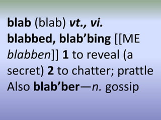blab (blab) vt., vi. blabbed, blab’bing[[MEblabben]] 1 to reveal (a secret) 2 to chatter; prattle Also blab’ber—n. gossip