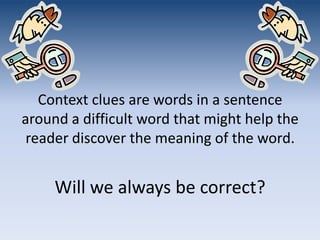 Context clues are words in a sentence around a difficult word that might help the reader discover the meaning of the word. Will we always be correct?