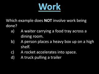 Which example does NOT involve work being
done?
a) A waiter carrying a food tray across a
dining room.
b) A person places a heavy box up on a high
shelf.
c) A rocket accelerates into space.
d) A truck pulling a trailer
 