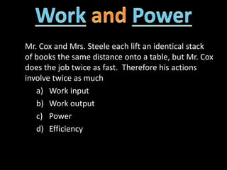 Mr. Cox and Mrs. Steele each lift an identical stack
of books the same distance onto a table, but Mr. Cox
does the job twice as fast. Therefore his actions
involve twice as much
a) Work input
b) Work output
c) Power
d) Efficiency
 