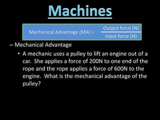 – Mechanical Advantage
• A mechanic uses a pulley to lift an engine out of a
car. She applies a force of 200N to one end of the
rope and the rope applies a force of 600N to the
engine. What is the mechanical advantage of the
pulley?
Mechanical Advantage (MA) =
Output force (N)
Input force (N)
 