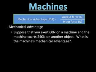 – Mechanical Advantage
• Suppose that you exert 60N on a machine and the
machine exerts 240N on another object. What is
the machine’s mechanical advantage?
Mechanical Advantage (MA) =
Output force (N)
Input force (N)
 
