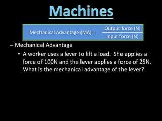 – Mechanical Advantage
• A worker uses a lever to lift a load. She applies a
force of 100N and the lever applies a force of 25N.
What is the mechanical advantage of the lever?
Mechanical Advantage (MA) =
Output force (N)
Input force (N)
 