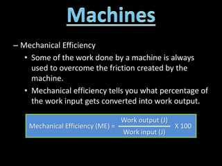– Mechanical Efficiency
• Some of the work done by a machine is always
used to overcome the friction created by the
machine.
• Mechanical efficiency tells you what percentage of
the work input gets converted into work output.
Mechanical Efficiency (ME) =
Work output (J)
X 100
Work input (J)
 