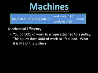 – Mechanical Efficiency
• You do 500J of work to a rope attached to a pulley.
The pulley does 400J of work to lift a load. What
it is ME of the pulley?
Mechanical Efficiency (ME) =
Work output (J)
X 100
Work input (J)
 