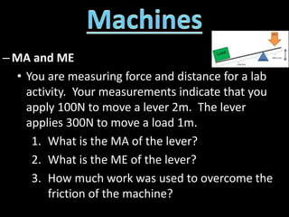–MA and ME
• You are measuring force and distance for a lab
activity. Your measurements indicate that you
apply 100N to move a lever 2m. The lever
applies 300N to move a load 1m.
1. What is the MA of the lever?
2. What is the ME of the lever?
3. How much work was used to overcome the
friction of the machine?
 