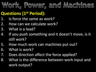 Questions (1st Period):
1. Is force the same as work?
2. How can we calculate work?
3. What is a load?
4. If you push something and it doesn’t move, is it
still work?
5. How much work can machines put out?
6. What is work?
7. Does direction affect the force applied?
8. What is the difference between work input and
work output?
 