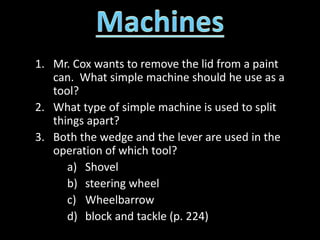 1. Mr. Cox wants to remove the lid from a paint
can. What simple machine should he use as a
tool?
2. What type of simple machine is used to split
things apart?
3. Both the wedge and the lever are used in the
operation of which tool?
a) Shovel
b) steering wheel
c) Wheelbarrow
d) block and tackle (p. 224)
 