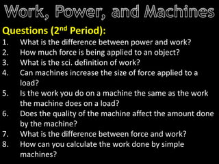 Questions (2nd Period):
1. What is the difference between power and work?
2. How much force is being applied to an object?
3. What is the sci. definition of work?
4. Can machines increase the size of force applied to a
load?
5. Is the work you do on a machine the same as the work
the machine does on a load?
6. Does the quality of the machine affect the amount done
by the machine?
7. What is the difference between force and work?
8. How can you calculate the work done by simple
machines?
 