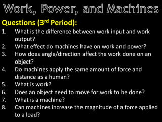 Questions (3rd Period):
1. What is the difference between work input and work
output?
2. What effect do machines have on work and power?
3. How does angle/direction affect the work done on an
object?
4. Do machines apply the same amount of force and
distance as a human?
5. What is work?
6. Does an object need to move for work to be done?
7. What is a machine?
8. Can machines increase the magnitude of a force applied
to a load?
 