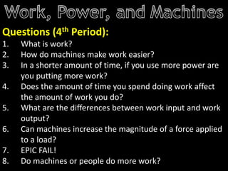 Questions (4th Period):
1. What is work?
2. How do machines make work easier?
3. In a shorter amount of time, if you use more power are
you putting more work?
4. Does the amount of time you spend doing work affect
the amount of work you do?
5. What are the differences between work input and work
output?
6. Can machines increase the magnitude of a force applied
to a load?
7. EPIC FAIL!
8. Do machines or people do more work?
 