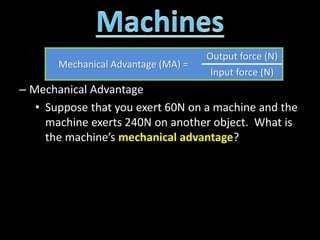 – Mechanical Advantage
• Suppose that you exert 60N on a machine and the
machine exerts 240N on another object. What is
the machine’s mechanical advantage?
Mechanical Advantage (MA) =
Output force (N)
Input force (N)
 