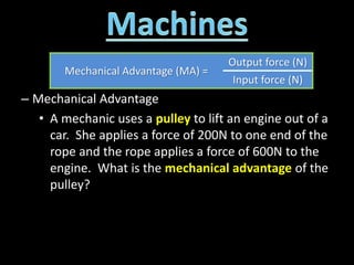 – Mechanical Advantage
• A mechanic uses a pulley to lift an engine out of a
car. She applies a force of 200N to one end of the
rope and the rope applies a force of 600N to the
engine. What is the mechanical advantage of the
pulley?
Mechanical Advantage (MA) =
Output force (N)
Input force (N)
 