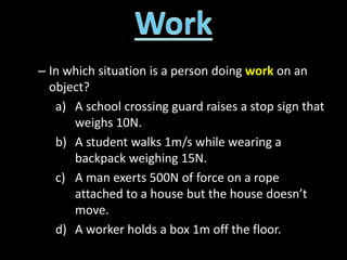 – In which situation is a person doing work on an
object?
a) A school crossing guard raises a stop sign that
weighs 10N.
b) A student walks 1m/s while wearing a
backpack weighing 15N.
c) A man exerts 500N of force on a rope
attached to a house but the house doesn’t
move.
d) A worker holds a box 1m off the floor.
 