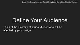 Define Your Audience
Think of the diversity of your audience who will be
affected by your design
Design For Smartphones and iPads | Emily Zotto, Djuna Slort, Phaedra Thomas
 