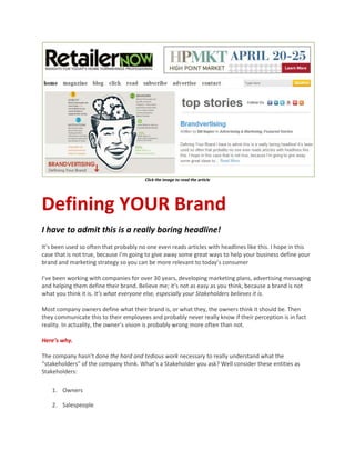 Click the image to read the article




Defining YOUR Brand
I have to admit this is a really boring headline!
It’s been used so often that probably no one even reads articles with headlines like this. I hope in this
case that is not true, because I’m going to give away some great ways to help your business define your
brand and marketing strategy so you can be more relevant to today’s consumer

I’ve been working with companies for over 30 years, developing marketing plans, advertising messaging
and helping them define their brand. Believe me; it’s not as easy as you think, because a brand is not
what you think it is. It’s what everyone else, especially your Stakeholders believes it is.

Most company owners define what their brand is, or what they, the owners think it should be. Then
they communicate this to their employees and probably never really know if their perception is in fact
reality. In actuality, the owner’s vision is probably wrong more often than not.

Here’s why.

The company hasn’t done the hard and tedious work necessary to really understand what the
“stakeholders” of the company think. What’s a Stakeholder you ask? Well consider these entities as
Stakeholders:

    1. Owners

    2. Salespeople
 
