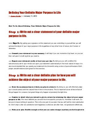 Defining Your Definite Major Purpose In Life
by James Godin | on January 11, 2013




How To Go About Defining Your Definite Major Purpose In Life:



Step 1: Write out a clear statement of your definite major
purpose in life.

==> Sign It. By putting your signature on this statement you are committing to yourself that you will
achieve the object of your major purpose in life regardless of any other force of nature, be it human or
otherwise.


==> Commit your statement to your memory. It will help if you can memorize it by heart, so you can
then call upon it at will anytime you need to.


==> Repeat your statement orally at least once per day. By doing so you will condition the
subconscious part of your mind to act upon your statement automatically in the most natural of ways. It is
also recommended that you speak your statement into the world using a voice of pure enthusiasm. Both
prayer and affirmations work great for this exercise.



Step 2: Write out a clear definite plan for how you will
achieve the object of your major purpose in life.

==> State the maximum time in which you plan to attain it. By doing so, you will effectively align
your consciousness with the natural flow of time in the universe. This is important as we all know that all
things happen for a reason, but great things only happen at precisely the right time.


==> Explain in detail what you intend to give in return for attaining the object of your major
purpose in life. The more detailed you are and the more specific your plan is, the better it will work. So
be sure to leave nothing to question. This is the one part of your plan that you will feel the most satisfaction
for. Don’t skip it, after all, satisfaction and happiness is what we are after here, not greed and selfishness.


==> Make your plan flexible enough so that you can make changes anytime you feel inspired to
 