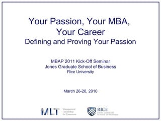 Your Passion, Your MBA,  Your Career Defining and Proving Your Passion MBAP 2011 Kick-Off Seminar Jones Graduate School of Business Rice University March 26-28, 2010 