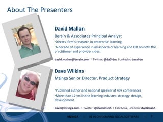 About The Presenters David Mallon Bersin & Associates Principal Analyst Directs  firm’s research in enterprise learning. A decade of experience in all aspects of learning and OD on both the practitioner and provider sides. [email_address]   l  Twitter:  @da5idm  l LinkedIn:  dmallon Dave Wilkins Mzinga Senior Director, Product Strategy Published author and national speaker at 40+ conferences More than 12 yrs in the learning industry- strategy, design, development [email_address]   l  Twitter:  @dwilkinsnh  l  Facebook, LinkedIn:  dwilkinsnh 
