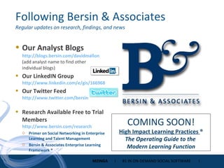 Following Bersin & Associates Regular updates on research, findings, and news Our Analyst Blogs http://blogs.bersin.com/davidmallon (add analyst name to find other individual blogs) Our LinkedIN Group http://www.linkedin.com/e/gis/166968   Our Twitter Feed http://www.twitter.com/bersin   Research Available Free to Trial Members http://www.bersin.com/research Primer on Social Networking in Enterprise Learning and Talent Management Bersin & Associates Enterprise Learning Framework ® COMING SOON! High Impact Learning Practices  ® The Operating Guide to the  Modern Learning Function 