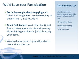 Session Follow-Up After the event, the following materials will be made available to all of you: Presentation slides SlideCast recording Chat transcript Social learning is about engaging  each other & sharing ideas… so the best way to understand it, is to just do it! Don’t feel limited:  Join in the chat & feel free to tweet about our discussion using either #mzinga or #bersin (or both) to tag your posts. We also know some of you will prefer to listen; that’s cool too. We’d Love Your Participation 