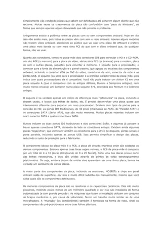 simplesmente vão vendendo placas que sabem ser defeituosas até acharem algum cliente que não
reclame. Muitas vezes os travamentos da placa são confundidos com "paus do Windows", de
forma que sempre aparece algum desavisado que não percebe o problema.


Antigamente existia a polêmica entre as placas com ou sem componentes onboard. Hoje em dia
isso não existe mais, pois todas as placas vêm com som e rede onboard. Apenas alguns modelos
não trazem vídeo onboard, atendendo ao público que vai usar uma placa 3D offboard e prefere
uma placa mais barata ou com mais slots PCI do que com o vídeo onboard que, de qualquer
forma, não vai usar.


Quanto aos conectores, temos na placa-mãe dois conectores IDE para conectar o HD e o CD-ROM,
um slot AGP (o marrom) para a placa de vídeo, vários slots PCI (os brancos) para o modem, placa
de som e outras placas, soquetes para conectar a memória, o soquete para o processador, o
conector para a fonte de alimentação e o painel traseiro, que agrupa os encaixes dos componentes
onboard, incluindo o conector VGA ou DVI do vídeo, conectores de som, conector da rede e as
portas USB. O soquete (ou slot) para o processador é a principal característica da placa-mãe, pois
indica com quais processadores ela é compatível. Você não pode instalar um Athlon X2 em uma
placa soquete A (que é compatível com os antigos Athlons, Durons e Semprons antigos), nem
muito menos encaixar um Sempron numa placa soquete 478, destinada aos Pentium 4 e Celerons
antigos.


O soquete é na verdade apenas um indício de diferenças mais "estruturais" na placa, incluindo o
chipset usado, o layout das trilhas de dados, etc. É preciso desenvolver uma placa quase que
inteiramente diferente para suportar um novo processador. Existem dois tipos de portas para a
conexão do HD: as portas IDE tradicionais, de 40 pinos (chamadas de PATA, de "Parallel ATA") e
os conectores SATA (Serial ATA), que são muito menores. Muitas placas recentes incluem um
único conector PATA e quatro conectores SATA.


Outras incluem as duas portas IDE tradicionais e dois conectores SATA, e algumas já passam a
trazer apenas conectores SATA, deixando de lado os conectores antigos. Existem ainda algumas
placas "legacyfree", que eliminam também os conectores para o drive de disquete, portas seriais e
porta paralela, incluindo apenas as portas USB. Isso permite simplificar o design das placas,
reduzindo o custo de produção para o fabricante.


O componente básico da placa-mãe é o PCB, a placa de circuito impresso onde são soldados os
demais componentes. Embora apenas duas faces sejam visíveis, o PCB da placa-mãe é composto
por um total de 4 a 10 placas (totalizando de 8 a 20 faces!). Cada uma das placas possui parte
das trilhas necessárias, e elas são unidas através de pontos de solda estrategicamente
posicionados. Ou seja, embora depois de unidas elas aparentem ser uma única placa, temos na
verdade um sanduíche de várias placas.


A maior parte dos componentes da placa, incluindo os resistores, MOSFETs e chips em geral
utilizam solda de superfície, por isso é muito difícil substituí-los manualmente, mesmo que você
saiba quais são os componentes defeituosos.


Os menores componentes da placa são os resistores e os capacitores cerâmicos. Eles são muito
pequenos, medindo pouco menos de um milímetro quadrado e por isso são instalados de forma
automatizada (e com grande precisão). As máquinas que fazem a instalação utilizam um conjunto
de braços mecânicos e, por causa da velocidade, fazem um barulho muito similar ao de uma
metralhadora. A "munição" (os componentes) também é fornecida na forma de rolos, onde os
componentes são pré-posicionados entre duas folhas plásticas.
 