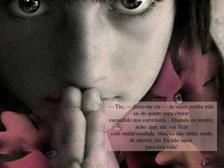 —  Tio, — disse-me ela — às vezes minha mãe sai do quarto para chorar escondido nos corredores... Quando eu morrer,  acho  que  ela  vai ficar com muita saudade. Mas, eu não tenho medo de morrer, tio. Eu não nasci para esta vida! 
